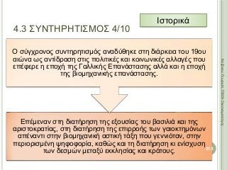 Επέμεναν στη διατήρηση της εξουσίας του βασιλιά και της
αριστοκρατίας, στη διατήρηση της επιρροής των γαιοκτημόνων
απέναντι στην βιομηχανική αστική τάξη που γεννιόταν, στην
περιορισμένη ψηφοφορία, καθώς και τη διατήρηση κι ενίσχυση
των δεσμών μεταξύ εκκλησίας και κράτους.
Ο σύγχρονος συντηρητισμός αναδύθηκε στη διάρκεια του 19ου
αιώνα ως αντίδραση στις πολιτικές και κοινωνικές αλλαγές που
επέφερε η εποχή της Γαλλικής Επανάστασης αλλά και η εποχή
της βιομηχανικής επανάστασης.
213
ΚαζάκουΓεωργία,ΠΕ09Οικονομολόγος
4.3 ΣΥΝΤΗΡΗΤΙΣΜΟΣ 4/10
Ιστορικά
 