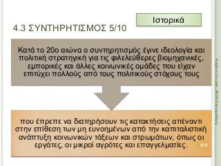 που έπρεπε να διατηρήσουν τις κατακτήσεις απέναντι
στην επίθεση των μη ευνοημένων από την καπιταλιστική
ανάπτυξη κοινωνικών τάξεων και στρωμάτων, όπως οι
εργάτες, οι μικροί αγρότες και επαγγελματίες.
Κατά το 20ο αιώνα ο συντηρητισμός έγινε ιδεολογία και
πολιτική στρατηγική για τις φιλελεύθερες βιομηχανικές,
εμπορικές και άλλες κοινωνικές ομάδες που είχαν
επιτύχει πολλούς από τους πολιτικούς στόχους τους
214
ΚαζάκουΓεωργία,ΠΕ09Οικονομολόγος
4.3 ΣΥΝΤΗΡΗΤΙΣΜΟΣ 5/10
Ιστορικά
 