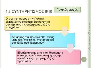 Ο συντηρητισμός στην Πολιτική
εκφράζει την επιθυμία διατήρησης ή
συντήρησης της υπάρχουσας τάξης
πραγμάτων.
Σεβασμός στα πολιτικά ήθη, στους
θεσμούς, στις αξίες, στις αρχές και
στις ιδέες που κυριαρχούν.
Εδράζεται στην απαίτηση διατήρησης,
αναπαραγωγής και συντήρησης της
υφιστάμενης κυρίαρχης τάξης
πραγμάτων.
215
ΚαζάκουΓεωργία,ΠΕ09Οικονομολόγος
4.3 ΣΥΝΤΗΡΗΤΙΣΜΟΣ 6/10
Γενικές αρχές
 