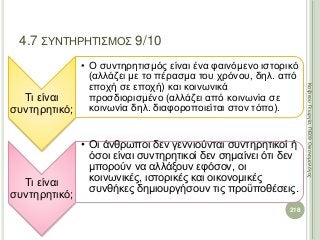 Τι είναι
συντηρητικό;
• Ο συντηρητισμός είναι ένα φαινόμενο ιστορικό
(αλλάζει με το πέρασμα του χρόνου, δηλ. από
εποχή σε εποχή) και κοινωνικά
προσδιορισμένο (αλλάζει από κοινωνία σε
κοινωνία δηλ. διαφοροποιείται στον τόπο).
Τι είναι
συντηρητικό;
• Οι άνθρωποι δεν γεννιούνται συντηρητικοί ή
όσοι είναι συντηρητικοί δεν σημαίνει ότι δεν
μπορούν να αλλάξουν εφόσον, οι
κοινωνικές, ιστορικές και οικονομικές
συνθήκες δημιουργήσουν τις προϋποθέσεις.
218
ΚαζάκουΓεωργία,ΠΕ09Οικονομολόγος
4.7 ΣΥΝΤΗΡΗΤΙΣΜΟΣ 9/10
 