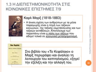 Καρλ Μαρξ
(1818-1883)
• Τα μέσα παραγωγής και οι παραγωγικές
σχέσεις κάθε κοινωνίας αποτελούν την
υλική υποδομή της δηλ. την οικονομική
βάση της ή τον τρόπο παραγωγής της.
• Τα άλλα στοιχεία της κοινωνίας, όπως οι
νόμοι, η θρησκεία, η εκπαίδευση, οι
ιδεολογίες, το κράτος κ.τ.λ. συνιστούν το
εποικοδόμημά της, το περιεχόμενο του
οποίου εξαρτάται από την οικονομική
βάση της κοινωνίας και διαφέρει από
κοινωνία σε κοινωνία.
• Το εποικοδόμημα και η οικονομική βάση
αλληλοτροφοδοτούνται όπως τα
συγκοινωνούντα δοχεία.
1.3 Η ΔΙΕΠΙΣΤΗΜΟΝΙΚΟΤΗΤΑ ΣΤΙΣ
ΚΟΙΝΩΝΙΚΕΣ ΕΠΙΣΤΗΜΕΣ 5/9
22
ΚαζάκουΓεωργία,ΠΕ09Οικονομολόγος
 