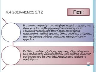 Η σοσιαλιστική σκέψη αναπτύχθηκε αρχικά σε χώρες που
είχαν γνωρίσει τη Βιομηχανική Επανάσταση και τα
κοινωνικά προβλήματα που προκάλεσε (χαμηλά
ημερομίσθια, παιδική εργασία, άθλιες συνθήκες στέγασης,
ανυπαρξία στοιχειώδους ασφάλειας και υγιεινής στην
εργασία).
Οι άθλιες συνθήκες ζωής της εργατικής τάξης οδήγησαν
τους σοσιαλιστές να αναζητήσουν μια καλύτερη κοινωνική
οργάνωση που θα είναι απαλλαγμένη από τα αυτά τα
προβλήματα.
224
4.4 ΣΟΣΙΑΛΙΣΜΟΣ 3/12 Γιατί;
ΚαζάκουΓεωργία,ΠΕ09Οικονομολόγος
 