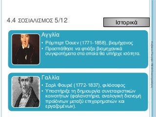 226
4.4 ΣΟΣΙΑΛΙΣΜΟΣ 5/12 Ιστορικά
Αγγλία
• Ρόμπερτ Όουεν (1771-1858), βιομήχανος
• Προσπάθησε να φτιάξει βιομηχανικά
συγκροτήματα στα οποία θα υπήρχε ισότητα.
Γαλλία
• Σαρλ Φουριέ (1772-1837), φιλόσοφος
• Υποστήριξε τη δημιουργία συνεταιριστικών
κοινοτήτων (φαλανστήρια, αναλογική διανομή
προϊόντων μεταξύ επιχειρηματιών και
εργαζομένων).
ΚαζάκουΓεωργία,ΠΕ09Οικονομολόγος
 