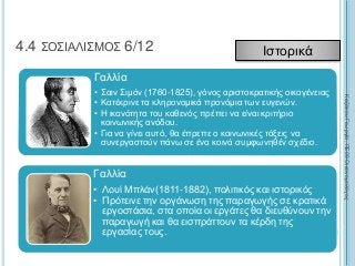 227
4.4 ΣΟΣΙΑΛΙΣΜΟΣ 6/12 Ιστορικά
Γαλλία
• Σαιν Σιμόν (1760-1825), γόνος αριστοκρατικής οικογένειας
• Κατέκρινε τα κληρονομικά προνόμια των ευγενών.
• Η ικανότητα του καθενός πρέπει να είναι κριτήριο
κοινωνικής ανόδου.
• Για να γίνει αυτό, θα έπρεπε ο κοινωνικές τάξεις να
συνεργαστούν πάνω σε ένα κοινά συμφωνηθέν σχέδιο.
Γαλλία
• Λουί Μπλάν(1811-1882), πολιτικός και ιστορικός
• Πρότεινε την οργάνωση της παραγωγής σε κρατικά
εργοστάσια, στα οποία οι εργάτες θα διευθύνουν την
παραγωγή και θα εισπράττουν τα κέρδη της
εργασίας τους.
ΚαζάκουΓεωργία,ΠΕ09Οικονομολόγος
 
