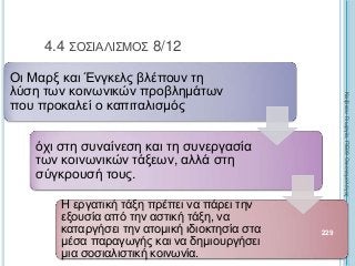 Οι Μαρξ και Ένγκελς βλέπουν τη
λύση των κοινωνικών προβλημάτων
που προκαλεί ο καπιταλισμός
όχι στη συναίνεση και τη συνεργασία
των κοινωνικών τάξεων, αλλά στη
σύγκρουσή τους.
Η εργατική τάξη πρέπει να πάρει την
εξουσία από την αστική τάξη, να
καταργήσει την ατομική ιδιοκτησία στα
μέσα παραγωγής και να δημιουργήσει
μια σοσιαλιστική κοινωνία.
229
4.4 ΣΟΣΙΑΛΙΣΜΟΣ 8/12
ΚαζάκουΓεωργία,ΠΕ09Οικονομολόγος
 