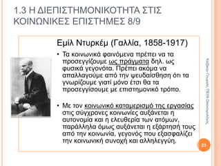 1.3 Η ΔΙΕΠΙΣΤΗΜΟΝΙΚΟΤΗΤΑ ΣΤΙΣ
ΚΟΙΝΩΝΙΚΕΣ ΕΠΙΣΤΗΜΕΣ 6/9
Καρλ Μαρξ
(1818-1883)
• Όσο υπάρχει η ατομική ιδιοκτησία στα
μέσα παραγωγής οι άνθρωποι
διακρίνονται σε κατόχους και μη κατόχους
των μέσων παραγωγής και
ομαδοποιούνται σε κοινωνικές τάξεις με
αντίθετα συμφέροντα.
• Η τάξη που έχει ως μόνο παραγωγικό
μέσο την εργασία της εξαρτάται από την
τάξη που κατέχει τα άλλα μέσα
παραγωγής.
• Η τάξη που κατέχει τα μέσα παραγωγής
αντλεί δύναμη από την κατοχή τους και
επιβάλλει τα συμφέροντά της στο σύνολο
της κοινωνίας.
23
ΚαζάκουΓεωργία,ΠΕ09Οικονομολόγος
 