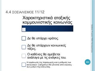232
4.4 ΣΟΣΙΑΛΙΣΜΟΣ 11/12
Χαρακτηριστικά αταξικής
κομμουνιστικής κοινωνίας
Δε θα υπάρχει κράτος.
Δε θα υπάρχουν κοινωνικές
τάξεις.
Ο καθένας θα αμείβεται
ανάλογα με τις ανάγκες του.
Η οργάνωση της παραγωγής και η ρύθμιση των
κοινωνικών ζητημάτων θα γίνονται από ενώσεις
των μελών της κοινωνίας.
ΚαζάκουΓεωργία,ΠΕ09Οικονομολόγος
 