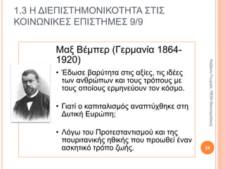 1.3 Η ΔΙΕΠΙΣΤΗΜΟΝΙΚΟΤΗΤΑ ΣΤΙΣ
ΚΟΙΝΩΝΙΚΕΣ ΕΠΙΣΤΗΜΕΣ 7/9
Καρλ Μαρξ (1818-1883)
• Η άνιση σχέση των ανθρώπων με τα μέσα
παραγωγής είναι η πηγή των ταξικών
κοινωνιών, της ταξικής εκμετάλλευσης και των
ταξικών αντιθέσεων. Αποτέλεσμα των
παραπάνω είναι η πάλη των τάξεων που
οδηγεί τελικά σε κοινωνικό μετασχηματισμό.
Στο βιβλίο του «Το Κεφάλαιο» ο
Μαρξ περιγράφει και αναλύει τη
λειτουργία του καπιταλισμού, εξηγεί
την εξέλιξη και την αλλαγή του. 24
ΚαζάκουΓεωργία,ΠΕ09Οικονομολόγος
 