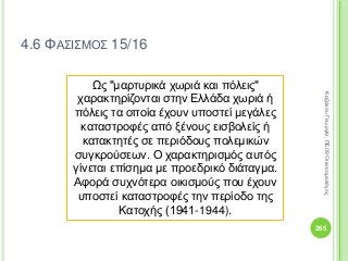 265
ΚαζάκουΓεωργία,ΠΕ09Οικονομολόγος
4.6 ΦΑΣΙΣΜΟΣ 15/16
Ως "μαρτυρικά χωριά και πόλεις"
χαρακτηρίζονται στην Ελλάδα χωριά ή
πόλεις τα οποία έχουν υποστεί μεγάλες
καταστροφές από ξένους εισβολείς ή
κατακτητές σε περιόδους πολεμικών
συγκρούσεων. Ο χαρακτηρισμός αυτός
γίνεται επίσημα με προεδρικό διάταγμα.
Αφορά συχνότερα οικισμούς που έχουν
υποστεί καταστροφές την περίοδο της
Κατοχής (1941-1944).
 