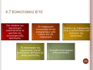 Στα πλαίσια του
κοινοτισμού
αναπτύσσεται το
μοντέλο της
συνεταιριστικής
οικονομίας.
Οι παραγωγοί
συνεργάζονται και
αποφασίζουν από
κοινού για την
παραγωγή.
Σκοπός της παραγωγής
είναι η ικανοποίηση των
αναγκών της
κοινότητας.
Το πλεόνασμα της
παραγωγής γίνεται
αντικείμενο εμπορίου με
άλλες κοινότητες
Τα κέρδη επιστρέφουν
στην κοινότητα.
274
ΚαζάκουΓεωργία,ΠΕ09Οικονομολόγος
4.7 ΚΟΙΝΟΤΙΣΜΟΣ 6/10
 