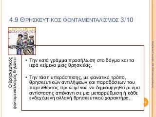 Οθρησκευτικός
φονταμενταλισμόςδηλώνει
• Την κατά γράμμα προσήλωση στο δόγμα και τα
ιερά κείμενα μιας θρησκείας.
• Την τάση υπεράσπισης, με φανατικό τρόπο,
θρησκευτικών αντιλήψεων και παραδόσεων του
παρελθόντος προκειμένου να δημιουργηθεί ρεύμα
αντίστασης απέναντι σε μια μεταρρύθμιση ή κάθε
ενδεχόμενη αλλαγή θρησκευτικού χαρακτήρα.
297
ΚαζάκουΓεωργία,ΠΕ09Οικονομολόγος
4.9 ΘΡΗΣΚΕΥΤΙΚΟΣ ΦΟΝΤΑΜΕΝΤΑΛΙΣΜΟΣ 3/10
 