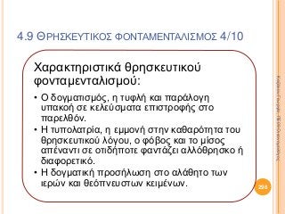 Χαρακτηριστικά θρησκευτικού
φονταμενταλισμού:
• Ο δογματισμός, η τυφλή και παράλογη
υπακοή σε κελεύσματα επιστροφής στο
παρελθόν.
• Η τυπολατρία, η εμμονή στην καθαρότητα του
θρησκευτικού λόγου, ο φόβος και το μίσος
απέναντι σε οτιδήποτε φαντάζει αλλόθρησκο ή
διαφορετικό.
• Η δογματική προσήλωση στο αλάθητο των
ιερών και θεόπνευστων κειμένων. 298
ΚαζάκουΓεωργία,ΠΕ09Οικονομολόγος
4.9 ΘΡΗΣΚΕΥΤΙΚΟΣ ΦΟΝΤΑΜΕΝΤΑΛΙΣΜΟΣ 4/10
 