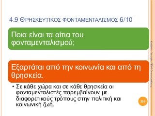 4.9 ΘΡΗΣΚΕΥΤΙΚΟΣ ΦΟΝΤΑΜΕΝΤΑΛΙΣΜΟΣ 6/10
Ποια είναι τα αίτια του
φονταμενταλισμού;
Εξαρτάται από την κοινωνία και από τη
θρησκεία.
• Σε κάθε χώρα και σε κάθε θρησκεία οι
φονταμενταλιστές παρεμβαίνουν με
διαφορετικούς τρόπους στην πολιτική και
κοινωνική ζωή.
299
ΚαζάκουΓεωργία,ΠΕ09Οικονομολόγος
 