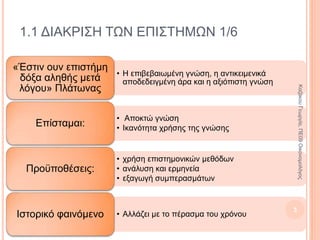 1.1 ΔΙΑΚΡΙΣΗ ΤΩΝ ΕΠΙΣΤΗΜΩΝ 1/6
• Η επιβεβαιωμένη γνώση, η αντικειμενικά
αποδεδειγμένη άρα και η αξιόπιστη γνώση
«Έστιν ουν επιστήμη
δόξα αληθής μετά
λόγου» Πλάτωνας
• Αποκτώ γνώση
• Ικανότητα χρήσης της γνώσης
Επίσταμαι:
• Χρήση επιστημονικών μεθόδων
• Ανάλυση και ερμηνεία
• Εξαγωγή συμπερασμάτων
Προϋποθέσεις:
• Αλλάζει με το πέρασμα του χρόνουΙστορικό φαινόμενο
3
ΚαζάκουΓεωργία,ΠΕ09Οικονομολόγος
 