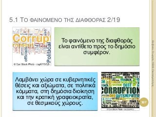 Το φαινόμενο της διαφθοράς
είναι αντίθετο προς το δημόσιο
συμφέρον.
Λαμβάνει χώρα σε κυβερνητικές
θέσεις και αξιώματα, σε πολιτικά
κόμματα, στη δημόσια διοίκηση
και την κρατική γραφειοκρατία,
σε θεσμικούς χώρους. 307
ΚαζάκουΓεωργία,ΠΕ09Οικονομολόγος
5.1 ΤΟ ΦΑΙΝΟΜΕΝΟ ΤΗΣ ΔΙΑΦΘΟΡΑΣ 2/19
 