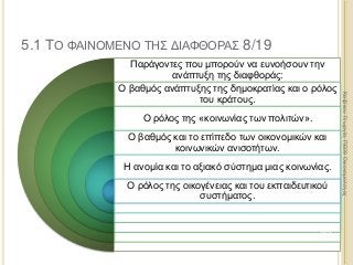 Παράγοντες που μπορούν να ευνοήσουν την
ανάπτυξη της διαφθοράς:
Ο βαθμός ανάπτυξης της δημοκρατίας και ο ρόλος
του κράτους.
Ο ρόλος της «κοινωνίας των πολιτών».
Ο βαθμός και το επίπεδο των οικονομικών και
κοινωνικών ανισοτήτων.
Η ανομία και το αξιακό σύστημα μιας κοινωνίας.
Ο ρόλος της οικογένειας και του εκπαιδευτικού
συστήματος.
313
ΚαζάκουΓεωργία,ΠΕ09Οικονομολόγος
5.1 ΤΟ ΦΑΙΝΟΜΕΝΟ ΤΗΣ ΔΙΑΦΘΟΡΑΣ 8/19
 