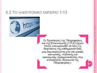 5.2 ΤΟ ΗΛΕΚΤΡΟΝΙΚΟ ΕΜΠΟΡΙΟ 1/13
Οι Τεχνολογίες της Πληροφορίας
και της Επικοινωνίας (Τ.Π.Ε) έχουν
πλέον ενσωματωθεί σε όλες τις
διαστάσεις της καθημερινότητάς
μας δημιουργώντας μία νέα μορφή
κοινωνικής, πολιτικής και
οικονομικής πραγματικότητας που
αποκαλείται «Κοινωνία της
Πληροφορίας». 327
ΚαζάκουΓεωργία,ΠΕ09Οικονομολόγος
 