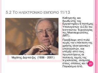 5.2 ΤΟ ΗΛΕΚΤΡΟΝΙΚΟ ΕΜΠΟΡΙΟ 11/13
Μιχάλης Δερτούζος (1936 - 2001)
Καθηγητής και
διευθυντής του
Εργαστηρίου Επιστήμης
Υπολογιστών (LCS) του
Ινστιτούτου Τεχνολογίας
της Μασσαχουσέτης
(MIT).
Προέβλεψε από πολύ
νωρίς την επέκταση της
χρήσης ηλεκτρονικών
υπολογιστών, και
υπήρξε από τους
πρωτοπόρους σε
πολλούς τομείς της
τεχνολογίας, ανάμεσα
στους οποίους και τον
Παγκόσμιο Ιστό.
337
ΚαζάκουΓεωργία,ΠΕ09Οικονομολόγος
 