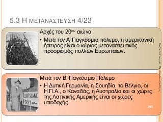 5.3 Η ΜΕΤΑΝΑΣΤΕΥΣΗ 4/23
Αρχές του 20ου αιώνα
• Μετά τον Α’ Παγκόσμιο πόλεμο, η αμερικανική
ήπειρος είναι ο κύριος μεταναστευτικός
προορισμός πολλών Ευρωπαίων.
Μετά τον Β’ Παγκόσμιο Πόλεμο
• Η Δυτική Γερμανία, η Σουηδία, το Βέλγιο, οι
Η.Π.Α., ο Καναδάς, η Αυστραλία και οι χώρες
της Λατινικής Αμερικής είναι οι χώρες
υποδοχής.
345
ΚαζάκουΓεωργία,ΠΕ09Οικονομολόγος
 
