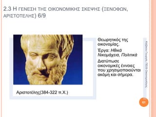 2.3 Η ΓΕΝΕΣΗ ΤΗΣ ΟΙΚΟΝΟΜΙΚΗΣ ΣΚΕΨΗΣ (ΞΕΝΟΦΩΝ,
ΑΡΙΣΤΟΤΕΛΗΣ) 1/9
Η οικονομική σκέψη έχει
τις ρίζες της στην
αρχαιότητα.
Οικονομία: διαχείριση
του οίκου.
Οίκος: το σπίτι και η
περιουσία του
οικοδεσπότη.
Καλή διαχείριση οίκου: η
επίτευξη του καλύτερου
δυνατού αποτελέσματος
με τα λιγότερα έξοδα και
τη λιγότερη προσπάθεια.
61
ΚαζάκουΓεωργία,ΠΕ09Οικονομολόγος
 