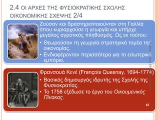 2.3 Η ΓΕΝΕΣΗ ΤΗΣ ΟΙΚΟΝΟΜΙΚΗΣ ΣΚΕΨΗΣ (ΞΕΝΟΦΩΝ,
ΑΡΙΣΤΟΤΕΛΗΣ) 7/9
Διατύπωσε τις έννοιες «χρηστική» και
«ανταλλακτική» αξία.
Χρηστική αξία: το αίσθημα
ικανοποίησης από την κατανάλωση
ενός εμπορεύματος.
Ανταλλακτική αξία: η αξία ενός
εμπορεύματος κατά την ανταλλαγή
του με άλλα εμπορεύματα.
Διέκρινε τα οικονομικά συστήματα.
Κοινοκτημοσύνη: οι
πολίτες τα έχουν όλα
από κοινού.
Ιδιωτική οικονομία: οι
πολίτες δεν έχουν
τίποτα κοινό.
Μεικτή οικονομία: οι
πολίτες κάποια έχουν
από κοινού και κάποια
όχι.
67
ΚαζάκουΓεωργία,ΠΕ09Οικονομολόγος
 