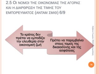 2.5 ΟΙ ΝΟΜΟΙ ΤΗΣ ΟΙΚΟΝΟΜΙΑΣ ΤΗΣ ΑΓΟΡΑΣ ΚΑΙ Η
ΔΙΑΡΘΡΩΣΗ ΤΗΣ ΤΙΜΗΣ ΤΟΥ ΕΜΠΟΡΕΥΜΑΤΟΣ
(ΑΝΤΑΜ ΣΜΙΘ) 1/8
Άνταμ Σμιθ (1723-1790)
Σκωτσέζος
Οικονομολόγος
Θεωρείται ο
πατέρας της
οικονομικής
επιστήμης
Έγραψε τον Πλούτο
των Εθνών (1776)
76
ΚαζάκουΓεωργία,ΠΕ09Οικονομολόγος
 