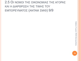 2.5 ΟΙ ΝΟΜΟΙ ΤΗΣ ΟΙΚΟΝΟΜΙΑΣ ΤΗΣ ΑΓΟΡΑΣ
ΚΑΙ Η ΔΙΑΡΘΡΩΣΗ ΤΗΣ ΤΙΜΗΣ ΤΟΥ
ΕΜΠΟΡΕΥΜΑΤΟΣ (ΑΝΤΑΜ ΣΜΙΘ) 4/8
Πίστευε στην ελεύθερη οικονομική
δραστηριότητα.
Το προσωπικό συμφέρον κινεί την οικονομία, το
«αόρατο χέρι» σπρώχνει τους ανθρώπους να
δραστηριοποιηθούν οικονομικά.
Στον καπιταλισμό όταν ένα άτομο δρα για το
προσωπικό του συμφέρον, προωθεί και το
κοινωνικό.
79
ΚαζάκουΓεωργία,ΠΕ09Οικονομολόγος
 