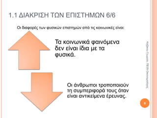 Τα κοινωνικά φαινόμενα
δεν είναι ίδια με τα φυσικά.
Οι άνθρωποι τροποποιούν τη
συμπεριφορά τους όταν είναι
αντικείμενα έρευνας.
1.1 ΔΙΑΚΡΙΣΗ ΤΩΝ ΕΠΙΣΤΗΜΩΝ 6/6
Οι διαφορές των φυσικών επιστημών από τις κοινωνικές είναι:
8
ΚαζάκουΓεωργία,ΠΕ09Οικονομολόγος
 