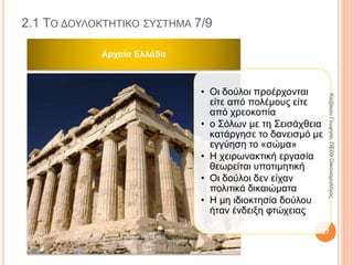 2.1 ΤΟ ΔΟΥΛΟΚΤΗΤΙΚΟ ΣΥΣΤΗΜΑ 2/9
Οικονομικό
σύστημα
• Είναι οι τρόποι και τα μέσα με τα οποία μια κοινωνία
προσπαθεί να παραγάγει και να διανείμει τα αγαθά.
Οικονομικό
σύστημα
• Είναι ταυτόχρονα και κοινωνικό σύστημα. Η
παραγωγή και η διανομή των αγαθών είναι κοινωνικές
δραστηριότητες και προσδιορίζουν κοινωνικές
σχέσεις.
Οικονομικό
σύστημα
• Η κοινωνία δεν είναι άθροισμα ατόμων, αλλά σύνολο
κοινωνικών σχέσεων. Ο τρόπος παραγωγής καθορίζει
το είδος και την ποιότητα των κοινωνικών τους
σχέσεων.
87
ΚαζάκουΓεωργία,ΠΕ09Οικονομολόγος
 