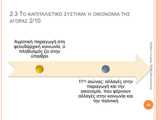 2.2 ΤΟ ΦΕΟΥΔΑΡΧΙΚΟ ΣΥΣΤΗΜΑ 4/7
Εκκλησία
Λειτουργούσε ως «συλλογικός φεουδάρχης».
Είχε στην κατοχή της μεγάλες εκτάσεις γης που
καλλιεργούσαν οι δουλοπάροικοι.
Δικαιολογούσε τη φεουδαρχία στη συνείδηση των
αγροτών.
Υποστήριζε ότι η άνιση διάρθρωση του κόσμου
ήταν δοσμένη από το Θεό και κάθε εξέγερση ήταν
αμαρτία. 99
ΚαζάκουΓεωργία,ΠΕ09Οικονομολόγος
 