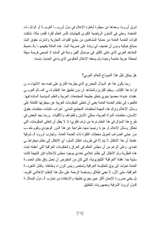 شرق أوروبا، وحماها من سيطرة أباطرة الإعلام في دول أوروبـا الغربيـة أو الولايـات 
المتحدة. وحتى في الشئون الرياضية الكبرى كنهائيات كأس العالم لكرة القدم، مثلا، تمكنت 
قنوات الخدمة العامة من حماية المشاهدين من جشع القنوات التجارية واشترت حقوق البث 
بمبالغ خيالية ودون أن تضيف أي زيادة على ضريبة البث. هذه الحالة يتفهمهـا بالـضبط 
المشاهد العربي الذي عانى الكثير في مونديال ألفين وستة في ألمانيا إذ أضحى فريسة سهلة 
لمحطة عربية خاصة وحيدة ولم يسعفه الإعلام الحكومي الذي يدعي الحديث باسمه. 
هل يمكن نقل هذا النموذج للعالم العربي؟ 
ربما يكون هذا هو السؤال المحوري الذي يطرحه القارئ على نفسه بعد الانتهاء مـن 
قراءة هذا الكتاب. ويعلم القارئ والمشاهد أن دون تطبيق هذا النظام فـي العـالم العربـي 
عقبات عديدة؛ بعضها بنيوي يتعلق بطبيعة المجتمعات العربية والنظم السياسية السائدة فيها. 
فاللجوء إلى نظام الخدمة العامة يعني أن تتخلى الحكومات العربية عن سيطرتها الكاملة على 
وسائل الإعلام وترك هذه المهمة لمنظمات المجتمع المدني: أحزاب، نقابات، منظمات حقوق 
الإنسان، منظمات المرأة العربية، ممثلي الأديان والطوائف والأقليات. وربما يجد البعض في 
طرح هذا السؤال في هذا المقام نوعا من ترف فكري؛ إذ لا يعقل أن تتخلى الحكومات، التي 
تحتكر وسائل الإعلام أو جزءا رئيسيا منها، طواعية عن هذا الدور الوجودي وتقوم بلعـب 
دور جابي الضرائب لتمويل محطات التلفزة ذات الخدمة العامة. وتجارب أوروبا الـشرقية 
علمتنا أن هذا الانتقال لا يتم إلا في ظروف انتقال أشمل، أي الانتقال إلى نظام ديمقراطـي 
تعددي. وعلى الرغم من أن مجلس الحكم في العراق والحكومات العراقية التي أعقبته تبنت 
هذه النظرية وتم الانتقال إلى نظام إعلامي تعددي بوجود مجلس للإعلام؛ فإن النتيجة كانت 
سلبية جدا. فقناة العراقية التليفزيونية، التي كان من المفترض أن تعمل وفق نظام الخدمـة 
العامة تحولت إلى بوق للحكومة العراقية وشخص رئيس الوزراء وطائفته. وفشل التجربـة 
العراقية، حتى الآن، لا يعني إطلاق رصاصة الرحمة على مثل هذا النظام الإعلامي الفريد، 
بل يعني ضرورة الإمعان أكثر حين يجري تطبيقه والاستفادة من تجارب الـدول المماثلـة 
كدول أوروبا الشرقية وجمهوريات البلطيق. 
(١٤) 
 