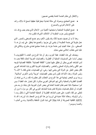 والانتقال إلى نظام الخدمة العامة يقتضي نضجين: 
• نضج المجتمع ووصوله إلى حالة تعددية ديمقراطية حقيقية تسمح له بالإشـراف 
على الإعلام المرئي والمسموع. 
• نضج الحكومة المنتخبة واستيعابها لأهمية دور الإعلام الذي يخدم جميـع فئـات 
المجتمع وليس حزب الحكومة أو الائتلاف الذي قد تتكون منه. 
وهنا لا بد أن نضيف نضجا ثالثا، وقد يكون الأهم، وهو نضج الصحفي والمحرر الذي 
عمل طويلا في خدمة الحكومة أو ينتمي إلى حزبها. والنضج هنا يتعلق -في إيمـان هـذا 
الصحفي- بأن عمله الجديد ليس خدمة حزبه، بل خدمة مجتمع تعددي متنوع، وبالتالي فإن 
عليه تبني خطاب إعلامي مهني محايد. 
ويضاف إلى هذه العقبات عقبة أخرى، وهو أن هذا النوع من الخدمـة التليفزيونيـة 
ينهض أساسا على المستويات المحلية أو القطرية. والفضائيات العربية أدخلت ثقافة جديـدة 
لدى المشاهد العربي يمكن أن نطلق عليها تجاوزا الثقافة الفضائية. فالثقافة الفضائية تتوجه 
نحو الكلي والعام وتترك المحلي والخاص. والفضائيات العربية الكبرى تبث للمشاهد العربي 
ككل بغض النظر عن الدولة التي ينتمي إليها. وهي، أي الفضائيات، تغذي ثقافـة الأمـة 
وليس الدولة، وهذه الأمة قد تكون لدى بعض الفضائيات عربية ولدى الأخرى إسلامية. 
وربما يرى البعض إيجابية في هذا النوع من الخطاب لكن خطورته تكمـن فـي تجاهـل 
القضايا القطرية والمحلية والتي تهم المواطن العربي مباشرة. لكن تجاوز هذه العقبة لـيس 
أمرا مستحيلا، فإذا تعمم نظام الخدمة العامة في بعض الدول العربية، فإن بإمكـان بعـض 
القنوات أن تشكل فضائيات مشتركة تقدم خدمة للمشاهد العربي في أكثر من دولـة دون أن 
تتخلى عن إلقاء الضوء على هموم المشاهد القطرية أو المحلية الخاصة التي تـشكل ربمـا 
رأس أولوياته. وهناك أمثلة عديدة في أوروبا من هذا النوع من المحطـات أبرزهـا قنـاة 
3 التي تبث للدول الناطقة بالألمانية: وهـي ألمانيـا Sat الثقافية المعروفة أو قناة ARTE 
والنمسا وسويسرا. 
(١٥) 
 