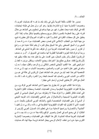 الخاتمــة: 
صدور هذا الكتاب باللغة العربية يأتي في وقت بلغـت فيـه الفـضائيات العربيـة، 
وخصوصا الإخبارية منها، أوج انتشارها وقوتها. وهو أمر، وإن حمل في طياته إيجابيات، 
لكنه في الوقت نفسه مبعث خطورة. فهو من جهة يساهم في تسطيح وعي المشاهد من خلال 
قدرته على ربط المعلومة بالصورة بشكل سريع ومسطح وتقديمها بشكل جذاب (هذا الأمر 
ينطبق على كل محطات التلفزة في العالم ولا تنفرد به القنوات العربية)؛ لكن خطورته تنبع، 
من جهة ثانية، من الخطاب الإعلامي الذي تصدره بعض الفضائيات سواء عـن قـصد أو 
للسعي وراء السبق الصحفي. وفي هذا السياق يمكن للمرء أن يقدم أمثلة عديدة عن بـرامج 
أو تقارير أو صور بثتها الفضائيات العربية دون أن تتوقف عند تأثيرها السلبي في المشاهد. 
وربما لم تدرك قناة الجزيرة الفضائية القطرية أنها ساهمت في التسويق لـ أبـو مـصعب 
الزرقاوي، كبطل وثائر يقاوم المحتل، حين أقدمت على بث فيلم عنه، بعد مقتله، يظهر فيه 
(الزرقاوي) كقائد عسكري مطلع يقرأ الخرائط، ويضع الأهداف، ويناقش مريديـه كعقـل 
استراتيجي كبير. هذا التقديم الإيجابي لشخص إشكالي زرع الرعب والقتل، حيثمـا حـل، 
ساهم في تغيير نظرة العديد من العرب والمسلمين، وخصوصا الشباب مـنهم، إلـى هـذه 
الشخصية المرعبة. فبعد أيام من عرض هذه المشاهد تحول الزرقاوي إلى هالة في عيـون 
الآلاف من الشباب العربي والمسلم، كما أضحت قبعته رمزا للتمرد والثورة، كمـا كانـت 
الحال مع الثائر الأرجنتيني اليساري أرنستو تشي جيفارا. 
وفرادة هذا الكتاب تنبع من أنه يطرق بابا مجهولا لدى المشاهد العربي الواقـع بـين 
مطرقة القنوات التليفزيونية الحكومية وسندان الفضائيات الخاصة ومحطات التلفزة التجارية 
التي أخذت تتكاثر كالفطر، ولا تترك مجالا إلا وتطرقه، سواء في المجال السياسي أو الديني 
(القنوات التبشيرية المسيحية والإسلامية) أو حتى المذهبي (الفضائيات ذات التوجه الشيعي 
أو السني) أو حتى الفضائيات المتخصصة بالبيع. والمشاهد العربي المسكون بالبحث عـن 
الجديد، الذي لا تتطرق إليه القنوات التليفزيونية الحكومية في بـلاده، والتـي مـل لغتهـا 
الخشبية والانتصارية وبرامجها الدعائية سواء في تعظيم ذات المسئول العربي (الرئيس أو 
الملك)، أو في وضع السم في العسل وتصوير الواقع وكأنه جنة عـدن، بـات يجـد فـي 
الفضائيات العربية ضالته المنشودة. لكن هذا التهافت على الفضائيات، وخصوصا الإخبارية 
الكبرى منها، هربا من تخلف الإعلام الرسمي يجعل المشاهد فريسة سهلة لهذه الفـضائيات 
(١٦) 
 