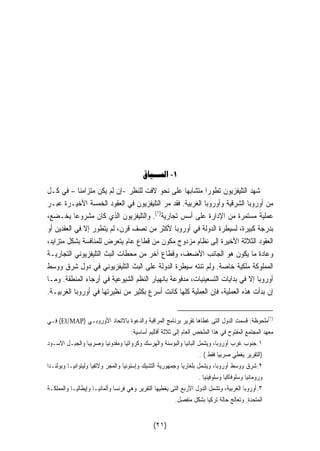 ١- الســياق 
شهد التليفزيون تطورا متشابها على نحو لافت للنظر -إن لم يكن متزامنا – في كـل 
من أوروبا الشرقية وأوروبا الغربية. فقد مر التليفزيون في العقود الخمسة الأخيـرة عبـر 
عملية مستمرة من الإدارة على أسس تجارية( ١). والتليفزيون الذي كان مشروعا يخـضع، 
بدرجة كبيرة، لسيطرة الدولة في أوروبا لأكثر من نصف قرن، لم يتطور إلا في العقدين أو 
العقود الثلاثة الأخيرة إلى نظام مزدوج مكون من قطاع عام يتعرض للمنافسة بشكل متزايد، 
وعادة ما يكون هو الجانب الأضعف، وقطاع آخر من محطات البث التليفزيوني التجاريـة 
المملوكة ملكية خاصة. ولم تنته سيطرة الدولة على البث التليفزيوني في دول شرق ووسط 
أوروبا إلا في بدايات التسعينيات، مدفوعة بانهيار النظم الشيوعية في أرجاء المنطقة. ومـا 
إن بدأت هذه العملية، فإن العملية كلها كانت أسرع بكثير من نظيرتها في أوروبا الغربيـة. 
فـي (EUMAP) ١)ملحوظة: قسمت الدول التى غطاها تقرير برنامج المراقبة والدعوة بالاتحاد الأوروبـي ) 
معهد المجتمع المفتوح في هذا الملخص العام إلى ثلاثة أقاليم أساسية: 
١.جنوب غرب أوروبا، ويشمل البانيا والبوسنة والهرسك وكرواتيا ومقدونيا وصربيا والجبـل الاسـود 
(التقرير يغطي صربيا فقط ) . 
٢.شرق ووسط أوروبا، ويشمل بلغاريا وجمهورية التشيك وإستونيا والمجر ولاتفيا وليتوانيـا وبولنـدا 
ورومانيا وسلوفاكيا وسلوفينيا . 
٣.أوروبا الغربية، وتشمل الدول الأربع التى يغطيها التقرير وهي فرنسا وألمانيـا وإيطاليـا والمملكـة 
المتحدة. وتعالج حالة تركيا بشكل منفصل. 
(٢١) 
 