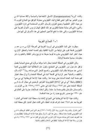 الأنساق الاجتماعية والسياسية والاقتـصادية التـي (Europeniazation)  وكانت أوربة 
جرى التبشير بها كثيرا تعني لقطاع البث التليفزيوني محاولة التوافق مع النماذج الغربيـة؛ 
من حيث الأطر التنظيمية وجميع الطرق والوسائل الأخرى المستخدمة في إدارة التليفزيون. 
والشيء الذي كان بمثابة مفاجأة للكثيرين هو ذلك التدفق الهائل لرءوس الأموال الغربية على 
صناعة التليفزيون، والتي غالبا ما تدفع اللاعبين المحليين في هذه الأسواق إلى الهوامش. 
١ النماذج الغربية -١ 
سيطرت على البث التليفزيوني في أوروبا الغربية في المرحلة الأولـى مـن عمـر 
التليفزيون فلسفة تقوم على توليفة من الأبوية الثقافية وقيم الخدمة العامة والمنطق الإداري، 
حيث اعتبر البث التليفزيوني مشروعا قوميا منوطا به ترويج ونشر الثقافة والتعليم ونـشر 
معلومات سياسية خاضعة للرقابة. 
وكان التليفزيون في المملكة المتحدة يحتل دائما موقعا مركزيا في صنع السياسة بفضل 
توافق عام حول دور التليفزيون في المجتمع، وقبول عام لاستقلالية البث التليفزيوني كمبدأ 
أساسي عند صياغة نظام البث التليفزيوني. وأصبح الشعار الذي صاغه ريث( ٢) الإعـلام، 
والتثقيف، والتسّلية حجر الزاوية في فلسفة البث في المملكة المتحدة ولا يزال محك اختبار 
لقيم خدمة البث العامة السائدة حتى يومنا هذا. وكانت هيئة الإذاعة البريطانية بي بي سي 
التليفزيونية الطرفين الوحيدين في مجال البـث فـي (ITV)  وشبكة آي تي في (BBC) 
المملكة المتحدة حتى عام ١٩٨٢ ، وبدأتا البث في عامي ١٩٣٦ و ١٩٥٥ علـى الترتيـب. 
والمؤسستان ملتزمتان بتقديم خدمة بث عامة. ولكن أدخلت إصلاحات جذرية على النظام في 
عام ١٩٩٠ مع صدور تشريع جديد زاد من حدة المنافسة. 
وكانت هيئة الإذاعة البريطانية هي النموذج لإعادة بناء محطة البث العامة في ألمانيـا 
الغربية بعد عام ١٩٤٥ تحت إشراف قوات الحلفاء التي كانت تحتل ألمانيا. لكن محطة البث 
١٩٧١ ) وهو الذي أسس التقاليد البريطانيـة فـي - ٢)جون تشارلز ولشام ريث، البارون ريث الأول ( ١٨٨٩ ) 
يحمـل BBC البث التليفزيوني كخدمة عامة مستقلة.. وحتى هذا اليوم لا يزال ميثاق هيئة الإذاعة البريطانية 
هذا التعريف نفسه، الذي صاغه مديرها الأول البارون الذي تولى في الفترة ما بين ١٩٢٧ و ١٩٣٨ والـذي 
هي الإعلام والتعليم والتسلية. BBC يقول إن رسالة هيئة الإذاعة البريطانية 
(٢٢) 
 