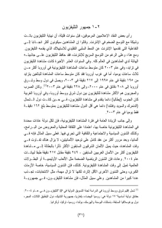 ١ جمهور التليفزيون -٢ 
رأى بعض النقاد الإعلاميين المرموقين، قبل سنوات قليلة، أن نهاية التليفزيون باتـت 
وشيكة مع التوسع الضخم في الإنترنت. وقالوا إن المشاهدين سيكونون أكثر انجـذابا إلـى 
التفاعلية التي تقدمها الإنترنت عن النمط السلبي التقليدي للاستهلاك الذي يقدمه التليفزيون. 
ومع هذا، وعلى الرغم من التوسع السريع للإنترنت، فقد حافظ التليفزيون علـى جاذبيتـه 
الهائلة لدي المشاهدين في العالم كله. وفي السنوات العشر الأخيرة كانت مشاهدة التليفزيون 
في تزايد، وفي عام ٢٠٠٣ كان متوسط ساعات المشاهدة التليفزيونية في أوروبا أكثر مـن 
ثلاث ساعات يوميا، أما في غرب أوروبا فقد كان متوسط ساعات المشاهدة للبالغين يتزايد 
من ١٩٥ دقيقة في عام ١٩٩٥ إلى ٢١٧ دقيقة في ٢٠٠٣ ، ويصل في دول وسط وشـرق 
٤). وكان الصرب ) أوروبا إلى ٢٠٨ دقائق في عام ٢٠٠٠ ، وإلى ٢٢٨ دقيقة في عام ٢٠٠٣ 
والمجريون هم الأكثر مشاهدة للتليفزيون بين دول شرق ووسط أوروبا، وفي أوروبا الغربية 
كان الجنوب (إيطاليا) دائما يتقدم في مشاهدة التليفزيون، فـي حـين كانـت دول الـشمال 
(الدنمرك والسويد وفنلندا) دائ  ما هي أقل الدول مشاهدة للتليفزيون بمتوسط بلغ ١٦٢ دقيقـة 
. فقط يوميا في عام ٢٠٠٣ 
وإلى جانب الزيادة العامة في فترة المشاهدة التليفزيونية، فإن لكل دولة عادات محددة 
في المشاهدة التليفزيونية خاصة بها، اعتمادا على الثقافة المحلية والمعروض من البـرامج، 
وكذلك الشئون السياسية والاجتماعية والثقافية التي تجري فيها. فعلى سبيل المثال فإنه فـي 
ألمانيا، وبعد مرور أكثر من عقد كامل على توحيد الألمانيتين، لا يزال هناك تفـاوت فـي 
وقت المشاهدة، حيث يميل الألمان الشرقيون السابقون الأكثر تأثرا بالبطالة إلـى مـشاهدة 
التليفزيون أكثر من الألمان الغربيين السابقين - ٢٤٩ دقيقة مقابل ٢١٧ دقيقة طبقا لبيانـات 
عام ٢٠٠٤ . وعادة، فإن الشئون الرياضية الضخمة مثل الألعاب الأوليمبيـة أو البطـولات 
العالمية تميل إلى وقت المشاهدة التليفزيونية. كذلك، فإن الشئون السياسية، خاصة الأزمات 
الكبرى، وحتى الشئون الأخرى الأقل إثارة، لكنها لا تزال مهمة، مثل الانتخابات، تجـذب 
عددا كبي  را من المشاهدين. وعلي سبيل المثال، فإن مشاهدة التليفزيـون، فـي جمهوريـة 
: التليفزيـون فـي عـام ٢٠٠٤  IP ٤) شمل إقليم شرق ووسط أوروبا في الدراسة لجنة التسويق الدولية في ) 
حقائق دولية أساسية ١٧ دولة هي: روسيا البيضاء، بلغاريا، جمهورية التشيك، دول البلطيق الثلاث، المجر، 
دول يوغوسلافيا السابقة، باستثناء البوسنة والهرسك، بولندا، روسيا، تركيا، أوكرانيا. 
(٣١) 
 
