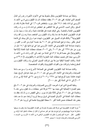 وتباطأ نمو صناعة التليفزيون بشكل ملحوظ جدا في الأعوام الأخيرة، رغم رأس المال 
الضخم الذي اجتذبته. ففي عام ٢٠٠٢ ، حققت محطات البـث التليفزيـوني فـي الاتحـاد 
الأوروبي إيرادات بلغت ٦٥,٤ مليار يورو، بإنخفاض قدره ١,٣ في المائة مقارنة بالعـام 
السابق. وكان السبب الأساسي في هذا التناقص هو انخفاض إيرادات كـل مـن شـركات 
التليفزيون العامة والخاصة. وفي الوقت نفسه، فإن قطاعات نامية، وأحـدث نـسبيا، مثـل 
قنوات التليفزيون المدفوعة مقـدما وقنـوات التليفزيـون المتخصـصة وحـزم القنـوات 
التليفزيونية( ٥) وكذلك قنوات التسوق عبر التليفزيون، شهدت نموا، وإن كان يستند إلى قاعدة 
أصغر بكثير. وجاء تراجع الصناعة في عام ٢٠٠٢ بعد خمسة أعوام من النمـو الكبيـر. 
وشهدت صناعة البث التليفزيوني في الاتحاد الأوروبي نم  وا في إيراداتها بلغ ١٥,١ مليـار 
يورو من عام ١٩٩٨ إلى عام ٢٠٠٢ . وفي ٢٠٠٢ ، حصلت محطات البث العامة (الإذاعية 
والتليفزيونية) على حصة قدرها ٤٢,٥ في المائة من إجمـالي الإيـرادات فـي الاتحـاد 
الأوروبي، بينما كان نصيب محطات البث التجارية (الإذاعيـة والتليفزيونيـة) ٣٢,٥ فـي 
المائة. وكانت الحصة الباقية موزعة بين شركات التسوق المنزلي وشـركات التليفزيـون 
المدفوع مقدما وشركات حزم القنوات التليفزيونية والقنوات المنخصصة. 
وكانت صناعة البث التليفزيون الفضائي هي الصناعة الأسرع نمـوا بـين صـناعة 
الصوتيات والمرئيات في الاتحاد الأوروبي في عام ٢٠٠١ ، من حيث هوامش الربح، حيث 
شهدت هامشا سنويا للربح فيما بين ١٩٩٨ و ٢٠٠٢ تراوح بين ٢٤ في المائة (فـي عـام 
.( ٢٠٠٢ ) إلى ٤٤ في المائة (في عام ٢٠٠٠ 
وطبفا للمسح الذي أجراه المرصد الأوروبي للصوتيات والمرئيات في عام ٢٠٠٢ ، بلغ 
حجم الخسارة الإجمالية التي منيت بها ٣٩١ شركة تدير محطات بـث تليفزيـوني عامـة 
وخاصة، في عام ٢٠٠١ ، حوالي ثلاثة مليارات يورو. وعلي النقيض مـن ذلـك، حققـت 
محطات البث العاملة في الأسواق الجديدة في شرق ووسط أوروبا أرباحا، حيـث صـنفت 
. بعض هذه المحطات ضمن قائمة أكبر ٥٠ محطة تليفزيونية خاصة في أوروبا عام ٢٠٠٣ 
٥) حزمة القنوات التليفزيونية هي شركة تقدم مجموعة متنوعة من القنوات التليفزيونية معا وتقوم بتـسويقها ) 
من البرامج يتم بثها عبر قمر صناعي أو كابل أو محطات تشغيل البث الرقمـي package باعتبارها حزمة 
الإقليمي . انظر : اندريه لانج (محرر): تطورات التليفزيون الرقمي فـي الاتحـاد الأوروبـي، المرصـد 
. الأوروبي للصوتيات والمرئيات، فرنسا، ٤ ديسمبر ١٩٩٩ 
(٣٣) 
 