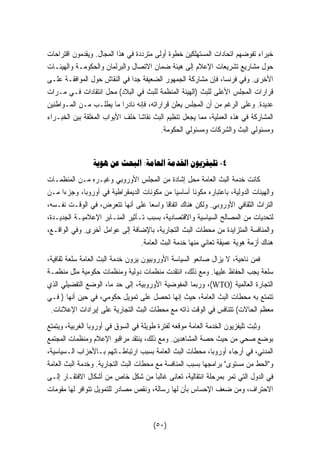 خبراء تفوضهم اتحادات المستهلكين خطوة أولى مترددة في هذا المجال. ويقدمون اقتراحات 
حول مشاريع تشريعات الإعلام إلى هيئة ضمان الاتصال والبرلمان والحكومـة والهيئـات 
الأخرى. وفي فرنسا، فإن مشاركة الجمهور الضعيفة جدا في النقاش حول الموافقـة علـى 
قرارات المجلس الأعلى للبث (الهيئة المنظمة للبث في البلاد) محل انتقادات فـي مـرات 
عديدة. وعلى الرغم من أن المجلس يعلن قراراته، فإنه نادرا ما يطلـب مـن المـواطنين 
المشاركة في هذه العملية، مما يجعل تنظيم البث نقاشا خلف الأبواب المغلقة بين الخبـراء 
ومسئولي البث والشركات ومسئولي الحكومة. 
٤- تليفزيون الخدمة العامة: البحث عن هوية 
كانت خدمة البث العامة محل إشادة من المجلس الأوروبي وغيـره مـن المنظمـات 
والهيئات الدولية، باعتباره مكوًنا أساسيا من مكونات الديمقراطية في أوروبا، وجز  ءا مـن 
التراث الثقافي الأوروبي. ولكن هناك اتفاقا واسعا على أنها تتعرض، في الوقـت نفـسه، 
لتحديات من المصالح السياسية والاقتصادية، بسبب تـأثير المنـابر الإعلاميـة الجديـدة، 
والمنافسة المتزايدة من محطات البث التجارية، بالإضافة إلى عوامل أخرى. وفي الواقـع، 
هناك أزمة هوية عميقة تعاني منها خدمة البث العامة. 
فمن ناحية، لا يزال صانعو السياسة الأوروبيون يرون خدمة البث العامة سلعة ثقافية، 
سلعة يجب الحفاظ عليها. ومع ذلك، انتقدت منظمات دولية ومنظمات حكومية مثل منظمـة 
وربما المفوضية الأوروبية، إلى حد ما، الوضع التفضيلي الذي ،(WTO) التجارة العالمية 
تتمتع به محطات البث العامة، حيث إنها تحصل على تمويل حكومي، في حين أنها ( فـي 
معظم الحالات) تتنافس في الوقت ذاته مع محطات البث التجارية على إيرادات الإعلانات. 
وثبت تليفزيون الخدمة العامة موقعه لفترة طويلة في السوق في أوروبا الغربية، ويتمتع 
بوضع صحي من حيث حصة المشاهدين. ومع ذلك، ينتقد مراقبو الإعلام ومنظمات المجتمع 
المدني، في أرجاء أوروبا، محطات البث العامة بسبب ارتباطـاتهم بـالأحزاب الـسياسية، 
والحط من مستوى برامجها بسبب المنافسة مع محطات البث التجارية. وخدمة البث العامة 
في الدول التي تمر بمرحلة انتقالية، تعانى غالبا من شكل خاص من أشكال الافتقـار إلـى 
الاحتراف، ومن ضعف الإحساس بأن لها رسالة، ونقص مصادر للتمويل تتوافر لها مقومات 
(٥٠) 
 