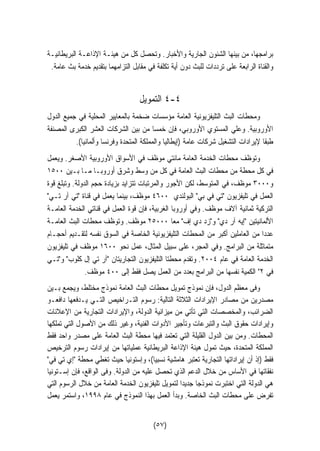 برامجها، من بينها الشئون الجارية والأخبار. وتحصل كل من هيئـة الإذاعـة البريطانيـة 
والقناة الرابعة على ترددات للبث دون أية تكلفة في مقابل التزامهما بتقديم خدمة بث عامة. 
٤ التمويل -٤ 
ومحطات البث التليفزيونية العامة مؤسسات ضخمة بالمعايير المحلية في جميع الدول 
الأوروبية. وعلي المستوي الأوروبي، فإن خمسًا من بين الشركات العشر الكبرى المصنفة 
طبقا لإيرادات التشغيل شركات عامة (إيطاليا والمملكة المتحدة وفرنسا وألمانيا). 
وتوظف محطات الخدمة العامة مائتي موظف في الأسواق الأوروبية الأصغر. ويعمل 
في كل محطة من محطات البث العامة في كل من وسط وشرق أوروبـا مـا بـين ١٥٠٠ 
و ٣٠٠٠ موظف، في المتوسط، لكن الأجور والمرتبات تتزايد بزيادة حجم الدولة. وتبلغ قوة 
العمل في تليفزيون تي في بي البولندي ٤٦٠٠ موظف، بينما يعمل في قناة تي آر تـي 
التركية ثمانية آلاف موظف. وفي أوروبا الغربية، فإن قوة العمل في قناتي الخدمة العامـة 
الألمانيتين إيه آر دي وزد دي إف معا ٢٥٠٠٠ موظف. وتوظف محطات البث العامـة 
عددا من العاملين أكبر من المحطات التليفزيونية الخاصة في السوق نفسه لتقـديم أحجـام 
متماثلة من البرامج. وفي المجر، على سبيل المثال، عمل نحو ١٦٠٠ موظف في تليفزيون 
الخدمة العامة في عام ٢٠٠٤ . وتقدم محطتا التليفزيون التجاريتان آر تي إل كلوب وتـي 
في ٢ الكمية نفسها من البرامج بعدد من العمل يصل فقط إلى ٤٠٠ موظف. 
وفى معظم الدول، فإن نموذج تمويل محطات البث العامة نموذج مختلط، ويجمع بـين 
مصدرين من مصادر الإيرادات الثلاثة التالية: رسوم التـراخيص التـي يـدفعها دافعـو 
الضرائب، والمخصصات التي تأتي من ميزانية الدولة، والإيرادات التجارية من الإعلانات 
وإيرادات حقوق البث والتبرعات وتأجير الأدوات الفنية، وغير ذلك من الأصول التي تملكها 
المحطات. ومن بين الدول القليلة التي تعتمد فيها محطة البث العامة على مصدر واحد فقط 
المملكة المتحدة، حيث تمول هيئة الإذاعة البريطانية عملياتها من إيرادات رسوم الترخيص 
فقط (إذ أن إيراداتها التجارية تعتبر هامشية نسبيا)، وإستونيا حيث تغطي محطة إي تي في 
نفقاتها في الأساس من خلال الدعم الذي تحصل عليه من الدولة. وفى الواقع، فإن إسـتونيا 
هي الدولة التي اختبرت نموذجا جديدا لتمويل تليفزيون الخدمة العامة من خلال الرسوم التي 
تفرض على محطات البث الخاصة. وبدأ العمل بهذا النموذج في عام ١٩٩٨ ، واستمر يعمل 
(٥٧) 
 