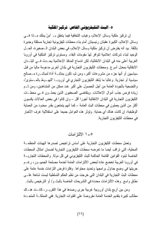 ٥- البث التليفزيوني الخاص: تركيز الملكية 
إن تركيز ملكية وسائل الإعلام، وغياب الشفافية فيما يتعلق بـ   منْ يملك مـاذا فـي 
وسائل الإعلام، الكبيرة عقبتان رئيسيتان أمام بناء محطات تليفزيونية تجارية مستقلة وجديرة 
بالثقة. بيد أنه يفترض أن تركيز ملكية وسائل الإعلام، في بعض البلدان الـصغيرة، الحـل 
الوحيد لبناء شركات إعلامية تتوافر لها مقومات البقاء. ومستوى تركيز الملكية في أوروبا 
الغربية أعلى منه في البلدان الانتقالية، لكن اندماج المنافذ الإعلامية يحـدث فـي البلـدان 
الانتقالية بمعدل أسرع. ومحطات التليفزيون التجارية في بلدان أخرى مدعومة ماليا من قبل 
سياسيين أو أنها جزء من مشروعات أكبر، ومن ثم، تكون بمثابـة أداة لمباشـرة مـصالح 
سياسية أو تجارية. وغالبا ما يُنتقد التليفزيون التجاري في أوروبـا للهبـوط بالمـستوى، 
والتضحية بالجودة العامة من أجل الحصول على أكبر عدد ممكن من المشاهدين، ومن ثـم 
زيادة فرص جذب أموال الإعلانات. ويتقاضى الصحفيون الذين يعملـون فـي محطـات 
التليفزيون التجارية في البلدان الانتقالية أجورا أقل – وإن كانوا في بعض الحالات يكسبون 
أكثر من الذين يعملون في محطات البث العامة – كما أنهم يتمتعون بقدر محدود من الحماية 
الوظبفبة، إن كانت هناك أي حماية. وتؤثر هذه العوامل جميعا على استقلالية غرف الأخبار 
في محطات التليفزيون التجارية. 
١ الالتزامات -٥ 
وتعمل محطات التليفزيون التجارية على أساس تراخيص تصدرها الهيئات المنظمـة 
المحلية، التي تراقب أيضا ما تعرضه محطات التليفزيون التجارية لضمان امتثال المحطات 
الخاصة لبنود القوانين القائمة الحاكمة للبث التليفزيوني في كل دولة. والمحطات التجاريـة 
في أوروبا الغربية تخضع عادة لبعض الالتزامات العامة لخدمة مصلحة الجمهـور، رغـم 
حريتها في وضع جداول برامجها وتحديد محتواها. وفكرة فرض التزامات خدمة عامة على 
محطات البث التجارية في البلدان التي خرجت من نظم الحكم التسلطية ليست شائعة علـى 
نطاق واسع. وهذه الالتزامات محددة في التشريعات الخاصة بالبث و/ أو الترخيص بالبث. 
ومن بين أربع بلدان أوروبية غربية جرى رصدها في هذا التقريـر، كانـت هنـاك 
مطالب كبيرة بتقديم الخدمة العامة مفروضة على القنوات التجارية. ففي المملكـة المتحـدة 
(٦٦) 
 