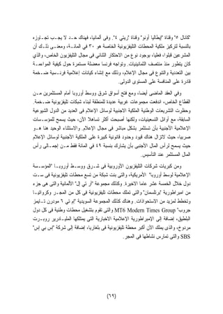 كانال ٥ وقناة إيطاليا أونو وقناة ريتي ٤. وفى ألمانيا، فهناك حـد لا يجـب تجـاوزه 
بالنسبة لتركيز ملكية المحطات التليفزيونية الخاصة هو ٣٠ في المائـة، ومعنـى ذلـك أن 
المشرعين قبلوا، فعليا، بوجود نوع من الاحتكار الثنائي فى مجال التليفزيون الخاص، والذي 
كان يتطور منذ منتصف الثمانينيات. وتواجه فرنسا معضلة مستمرة حول كيفية المواءمـة 
بين التعددية والتنوع فى مجال الإعلام، وذلك مع إنشاء كيانات إعلامية فرنـسية ضـخمة 
قادرة على المنافسة على المستوى الدولى. 
وفي العقد الماضى أيضا، ومع فتح أسواق شرق ووسط أوروبا أمام المستثمرين مـن 
القطاع الخاص، اندفعت مجموعات غربية عديدة للمنطقة لبناء شبكات تليفزيونية ضـخمة. 
وحظرت التشريعات الوطنية الملكية الاجنبية لوسائل الإعلام فى العديد من الدول الشيوعية 
السابقة، مع أوائل التسعينيات، ولكنها أصبحت أكثر تساهلا الآن، حيث يسمح للمؤسـسات 
الإعلامية الأجنبية بأن تستثمر بشكل مباشر فى مجال الإعلام. والاستثناء الوحيد هنا هـو 
صربيا، حيث لاتزال هناك قيود وحدود قانونية كبيرة على الملكية الأجنبية لوسائل الإعلام 
حيث يسمح لرأس المال الأجنبى بأن يشارك بنسبة ٤٩ في المائة فقط مـن إجمـالى رأس 
المال المستثمر عند التأسيس. 
ومن كبريات شركات التليفزيون الأوروبية فى شـرق ووسـط أوروبـا المؤسـسة 
الإعلامية لوسط أوروبا الأمريكية، والتى بنت شبكة من تسع محطات تليفزيونية فى سـت 
دول خلال الخمسة عشر عاما الاخيرة. وكذلك مجموعة آر تي إل الألمانية والتى هى جزء 
من امبراطورية برتلسمان والتى تملك محطات تليفزيونية فى كل من المجـر وكرواتيـا 
وتخطط لمزيد من الاستحواذات. وهناك كذلك المجموعة السويدية إم تي ٦ مودرن تـايمز 
والتى تقوم بتشغيل محطات وطنية فى كل دول MT6 Modern Times Group  جروب 
البلطيق، إضافة إلى الإمبراطورية الإعلامية الاخبارية التى يمتلكها المليـادرير روبـرت 
مردوخ، والذى يملك الآن أكبر محطة تليفزيونية فى بلغاريا، إضافة إلى شركة إس بي إس 
(٦٩) 
والتى تمارس نشاطها فى المجر. SBS 
 