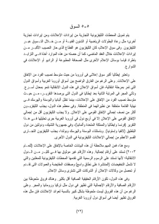 ٥ السوق -٥ 
يتم تمويل المحطات التليفزيونية التجارية من إيرادات الإعلانات ومن إيرادات تجارية 
أخرى؛ مثل رعاة البطولات الرياضية أو الشئون الفنيـة أو مـن خـلال التـسوق عبـر 
التليفزيون. وفى سوق الإعلام، كان التليفزيون هو القطاع الذى حاز النصيب الأكبـر مـن 
إيرادات الإعلانات خلال العقد الماضى، كما أن حصته من هذه الموارد آخذة فـى التزايـد 
باطراد قياسا بوسائل الإعلام الأخرى مثل الصحافة المطبوعة أو الراديو أو الإعلانات في 
الشوارع. 
وتعتبر إيطاليا أكبر سوق إعلانى فى أوروبا من حيث متوسط نصيب الفرد من الإنفاق 
على الإعلانات. وعلى الرغم من الفارق الواضح بين أسواق أوروبا الغربية وأسواق الدول 
التى تمر بمرحلة انتقالية، فإن أسواق الإعلان فى هذه الدول الانتقالية تنمو بمعدل أسـرع. 
وتأتي المجر فى المرتبة الثانية بعد إيطاليا فى الدول التى يرصدها التقريـر، مـن حيـث 
متوسط نصيب الفرد من الإنفاق على الإعلانات، بينما تظل ألبانيا والبوسنة والهرسك فـى 
نهاية القائمة متخلفة عن نظيراتهما فى المنطقة. وفى معظم هذه الدول، يجذب التليفزيـون 
أكثر من نصف إجمالي الإنفاق القومي على الإعلان. ولا يجذب التليفزيون أقل من إجمالي 
الإنفاق القومي على الإعلان إلا في أربع دول في أوروبا الغربية جرى تحليلها فـى هـذا 
التقرير (فرنسا وايطاليا والمملكة المتحدة وألمانيا)، وفي جمهورية التشيك، ودولتين من دول 
البلطيق (لاتفيا وإستونيا). وباستثناء البوسنة والهرسك وبولندا، يجذب التليفزيون التجـارى 
القسم الأعظم من إجمالي الإعلانات التليفزيونية في الدول الأخرى. 
ومع هذا، فمن المهم ملاحظة أن هذه البيانات الخاصة بالإنفاق على الإعلانات (للعـام 
٢٠٠٣ ) تستند على أرقام إجمالية. وهذه الأرقام غير موثوق بها فـي كثيـر مـن الـدول 
الانتقالية؛ لأنها تستند على الرسوم الرسمية التي تقدمها المحطات التليفزيونية للمعلنين والتي 
لا تشمل التخفيضات (المنتشرة على نطاق واسع) وصفقات المقايضة والعمولات التى تقـدم 
أو تحصل من وكالات الإعلان أو الشركات التى تشترى وسائل الإعلام. 
وفى هذه الدول، تكون الأرقام الحقيقية الصافية أقل بكثير. وهناك فروق ملحوظة بين 
الأرقام الصافية والأرقام الإجمالية التي تظهر في دول مثل تركيا ورومانيا والمجر. وعلى 
الرغم من أن هذه الفروق ليست ملحوظة بشكل كبير بالنسبة لعوائد الإعلانات فإن مثل هذه 
الفروق تظهر أيضا فى أسواق دول أوروبا الغربية. 
(٧٢) 
 
