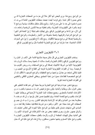 من البرامج. ومع هذا، يرى البعض أنها أكثر مللا إلى حدٍ ما من المحطات التجارية التـي 
تباهي بصورة أكثر شبابا. وفي فرنسا أيضا، نجحت محطات التليفزيون العامة فـي بنـاء 
صورة متميزة إلى حد ما على مسرح البث. وتذيع بشكل منتظم مناقشات سياسية وبرامج لا 
توجد بالمرة على التليفزيونات التجارية، وتقدم تغطية موسعة للشئون الرياضية وامتنعـت، 
إلى الآن، عن إذاعة برامج تليفزيون الواقع. وفي إيطاليا، تقدم شبكة راي العامة قدرا كبيرا 
من البرامج الدرامية والترفيهية وقسطا ملحوظا من الأخبار والمعلومات والبرامج التعليمية 
والرياضية إضافة إلى برامج موجهة للأقليات. ومع ذلك، أذاع تليفزيون راي، في السنوات 
الثلاث الماضية، عددا متزايدا من البرامج التجارية الخالصة مثل برامج تليفزيون الواقع. 
٣ التليفزيون التجاري -٦ 
يستخدم التليفزيون التجاري في كل مكان صيغا متشابهة قائمة على الأخبـار المثيـرة 
وبرامج تليفزيون الواقع والأفلام التجارية والمسلـسلات الـشعبية ومسلـسلات الروايـات 
التليفزيونية الآتية من أمريكا اللاتينية، إضافة إلى برامج المسابقات وعـروض الكوميـديا 
الرخيصة. وبما أن القنوات التليفزيونية التجارية تتوجه إلى القطاع الأوسع من الجمهـور، 
فإنها بالتالي تستبعد من جداول برامجها برامج التحقيقات والبرامج الموجهـة للأقليـات أو 
البرامج المخصصة لقطاعات مميزة من نخبة المجتمع. ويختفي المحتوي الثقافي والتعليمي 
في القنوات التجارية تماما تقريبا. 
ويرجع تدهور جودة نوعية البرامج التجارية بدرجة معينة إلى عدم كفاءة التنظيم. ففي 
بعض الدول، مثل بريطانيا وألمانيا، يكون منح تراخيص البـث مـصحوبا بالعديـد مـن 
الالتزامات الخاصة بالمحتوي. وجميع محطات البث التجارية الأرضية في بريطانيا عليهـا 
التزامات بتقديم برامج للخدمة العامة، ويتم تنظيمها ضمن إطار يلزمها بـأن تقـدم خدمـة 
محكومة بعدد من المبادئ والقواعد الإرشادية يشترطها القانون. ومـن ثـم، فـإن جميـع 
المحطات التي تبث مجانا عبر الأثير، وكجزء من شروط تعاقداتها، منظمة وفقا لعدد مـن 
المبادئ التي تستهدف ضمان تقديم خليط من البرامج عالية الجودة التي تعكس احتياجـات 
وأذواق جمهور متنوع. وجرى تخفيف بعض من هذه الاشتراطات في السنوات الأخيـرة. 
ففي ألمانيا، يمكن للهيئات المنظمة أن تلزم، وألزمت بالفعل، محطات التليفزيون التجاريـة 
بتقديم برامج عالية المستوى ينتجها منتجون مستقلون، وتذاع هذه البرامج غالبا في أفـضل 
(٧٨) 
 