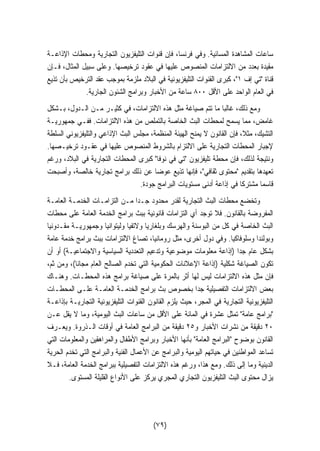 ساعات المشاهدة المسائية. وفي فرنسا، فإن قنوات التليفزيون التجارية ومحطات الإذاعـة 
مقيدة بعدد من الالتزامات المنصوص عليها في عقود ترخيصها. وعلى سبيل المثال، فـإن 
قناة تي إف ١، كبرى القنوات التليفزيونية في البلاد ملزمة بموجب عقد الترخيص بأن تذيع 
في العام الواحد على الأقل ٨٠٠ ساعة من الأخبار وبرامج الشئون الجارية. 
ومع ذلك، غالبا ما تتم صياغة مثل هذه الالتزامات، في كثيـر مـن الـدول، بـشكل 
غامض، مما يسمح لمحطات البث الخاصة بالتملص من هذه الالتزامات. ففـي جمهوريـة 
التشيك، مثلا، فإن القانون لا يمنح الهيئة المنظمة، مجلس البث الإذاعي والتليفزيوني السلطة 
لإجبار المحطات التجارية على الالتزام بالشروط المنصوص عليها في عقـود ترخيـصها. 
ونتيجة لذلك، فإن محطة تليفزيون تي في نوفا كبرى المحطات التجارية في البلاد، ورغم 
تعهدها بتقديم محتوى ثقافي، فإنها تذيع عوضا عن ذلك برامج تجارية خالصة، وأصبحت 
قاسما مشتركا في إذاعة أدنى مستويات البرامج جودة. 
وتخضع محطات البث التجارية لقدر محدود جـدا مـن التزامـات الخدمـة العامـة 
المفروضة بالقانون. فلا توجد أي التزامات قانونية ببث برامج الخدمة العامة على محطات 
البث الخاصة في كل من البوسنة والهرسك وبلغاريا ولاتفيا وليتوانيا وجمهوريـة مقـدونيا 
وبولندا وسلوفاكيا. وفي دول أخرى، مثل رومانيا، تصاغ الالتزامات ببث برامج خدمة عامة 
بشكل عام جدا (إذاعة معلومات موضوعية وتدعيم التعددية السياسية والاجتماعيـة) أو أن 
تكون الصياغة شكلية (إذاعة الإعلانات الحكومية التي تخدم الصالح العام مجانا)، ومن ثم، 
فإن مثل هذه الالتزامات ليس لها أثر بالمرة على صياغة برامج هذه المحطـات. وهنـاك 
بعض الالتزامات التفصيلية جدا بخصوص بث برامج الخدمـة العامـة علـى المحطـات 
التليفزيونية التجارية في المجر، حيث يلزم القانون القنوات التليفزيونية التجاريـة بإذاعـة 
برامج عامة تمثل عشرة في المائة على الأقل من ساعات البث اليومية، وما لا يقل عـن 
٢٠ دقيقة من نشرات الأخبار و ٢٥ دقيقة من البرامج العامة في أوقات الـذروة. ويعـرف 
القانون بوضوح البرامج العامة بأنها الأخبار وبرامج الأطفال والمراهقين والمعلومات التي 
تساعد المواطنين في حياتهم اليومية والبرامج عن الأعمال الفنية والبرامج التي تخدم الحرية 
الدينية وما إلى ذلك. ومع هذا، ورغم هذه الالتزامات التفصيلية ببرامج الخدمة العامة، فـلا 
يزال محتوى البث التليفزيون التجاري المجري يركز على الأنواع القليلة المستوى. 
(٧٩) 
 