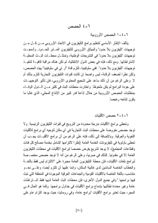 ٤ الحصص -٦ 
١ الحصص الأوروبية -٤-٦ 
يتألف الإطار الأساسي لتنظيم برامج التليفزيون في الاتحاد الأوروبي مـن كـل مـن 
توجيهات تليفزيون بلا حدود والميثاق الأوروبي للتليفزيون العـابر للحـدود. وأدمجـت 
توجيهات تليفزيون بلا حدود في التشريعات الوطنية، وتمتثـل محطـات البـث المحليـة 
لاشتراطاتها. ومع ذلك، فإنه في بعض الدول الانتقالية، لم تكن هناك مراقبة كافيـة لتنفيـذ 
توجيهات تليفزيون بلا حدود. ففي سلوفينيا، تلتزم قناة آر تي في سلوفينيا بهذه الحصص، 
ولكن نظرا لضعف الرقابة، ليس واضحا إن كانت قنوات التليفزيون التجارية تلتزم بذلك أم 
لا. وعلى الرغم من أن ذلك ساعد على تشجيع المحتوى الأوروبي، فإن تأثير التوجيهـات 
على جودة البرامج لم يكن ملحوظا. واختارت محطات البث في كثير مـن الـدول الوفـاء 
بمتطلبات الحصص الأوروبية من خلال إذاعة قدر كبير من الإنتاج المحلي، الذي غالبا ما 
يكون إنتاجه رخيصا. 
٢ حصص الأقليات -٤-٦ 
وتحظى برامج الأقليات بدرجة محدودة من الترويج في قنوات التليفزيون الرئيسبة. ولا 
توجد حصص مفروضة على محطات البث التجارية في أي مكان لتوجيه أي برامج للأقليات 
اللغوية والعرقية. وبالإضافة إلى ذلك، فإنه على الرغم من أن برامج الأقليـات يجـب أن 
تحظى بأولوية في تليفزيونات الخدمة العامة (نظرا لالتزامها الشامل بخدمة مصالح كل فئات 
وقطاعات المجتمع)، لا يوجد تشريع يفرض حصصا لبرامج الأقليات في محطات التليفزيون 
العامة إلا في مقدونيا. كذلك في صربيا، وعلى الرغم من أنه لا توجد حصص مخصـصة 
لبرامج بلغات الأقليات، فإن محطة التليفزيون العامة مجبرة على الالتزام ليس فقط باللغـة 
والخطاب الخاصة السائدين لدى غالبية السكان، وإنما عليها أن تلتزم أيضا، وعلـى نحـو 
متناسب، باللغة الخاصة بالأقليات القومية والجماعات العرقية الموجودة في المنطقة التي تبث 
فيها برامجها. وفي جميع الدول الأخرى، فإن محطات البث العامة لديها فقط اشـتراطات 
عامة وغير محددة تطالبها بإدماج برامج الأقليات في جداول برامجها. وكما هو الحال فـي 
المجر، حيث تعتبر برامج الأقليات برامج عامة، وفي رومانيا، حيث يوجد التزام عام على 
(٨٠) 
 