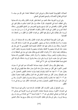 المجالات التليفزيونية الجديدة بشكل واسع في الدول المختلفة اعتمادًا على كل من سياسـة 
الدولة في قطاع الاتصالات والوضع الجغرافي المحلي. 
وفي أوروبا الغربية، هناك العديد من أنماط تطور قنوات الكابل والقنـوات الفـضائية 
والتي انطلقت أساسا في الثمانينيات. فأولا، هناك دول مثل ألمانيا استثمرت بشكل كبير في 
قطاعي الكابل، والفضائي من أجل توسيع وتنويع المعروض من المنتج التليفزيوني. وهناك 
أنماط أخرى من التطور في قنوات الكابل والقنوات الفضائية في كـل مـن دول جنـوب 
أوروبا، مثل إيطاليا والتي لم يكن فيها الكثير من قنوات الكابل، بل القليل مـن المحطـات 
الفضائية. 
وفي الدول الشيوعية السابقة فإن توافر قنوات الكابل والقنـوات الفـضائية لا يـزال 
محدودًا، ولا تزال قطاعات واسعة من جمهور التليفزيون في هذه الدول تـشاهد القنـوات 
الأرضية. وهناك دول لم تنتشر فيها هذه الأشكال الجديدة للبث التليفزيوني إلا على نطـاق 
محدود مثل كرواتيا وجمهورية التشيك وليتوانيا وجمهورية مقدونيا وصربيا والجبل الأسود 
وسلوفاكيا وأيضًا تركيا. إلا أن قنوات الكابل تتوسع بشكل مطرد في دول في المنطقة مثـل 
رومانيا وبلغاريا والمجر وبولندا وسلوفينيا. ولا يزال انتشار محطات التليفزيون الفـضائية 
محدودا في دول جنوب شرق أوروبا وفي دول وسط وشرق أوروبا، باستثناء كرواتيا التي 
تتمتع بنسبة تغطية فضائية تزيد على ٢٥ في المائة. 
وفيما يتعلق بكل وسائل الاتصال، شهدت صناعة الاتصالات نموا قويا في الـسنوات 
الخمس الأخيرة. ففي أكثر من نصف منازل هذه الدول صار هناك خط تليفوني في كل منها 
بحلول عام ٢٠٠٣ ، فيما عدا ألبانيا وليتوانيا (حيث يتزايد استخدام التليفون المحمول علـى 
نحو ملحوظ). وصار أكثر من نصف السكان في هذه الدول يمتلكون تليفونا محمولا بحلول 
عام ٢٠٠٣ ( فيما عدا بلغاريا وألبانيا ومقدونيا ورومانيا وصربيا والجبل الأسود). وعلـى 
أي حال، فإن صناعة التليفون المحمول واحدة من الصناعات الأكثر نموا ورواجا في هـذا 
الإقليم. 
ومن المتوقع أن يكون الإنترنت أكثر القطاعات الواعدة نموا والذي شهد توسعا هائلا 
في السنوات الأخيرة. ووصل متوسط استخدام الانترنت في أوروبا الغربية إلى حوالي ٤٦ 
في المائة من إجمالي السكان في عام ٢٠٠٣ مقارنة بنسبة ١٣ في المائة فـي دول شـرق 
ووسط أوروبا. وعلى أي حال فإن تغلغل الانترنت قد تزايد بشكل سريع جدًا خلال العامين 
(٨٥) 
 