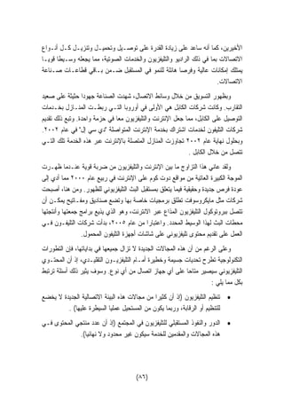الأخيرين، كما أنه ساعد على زيادة القدرة على توصـيل وتحميـل وتنزيـل كـل أنـواع 
الاتصالات بما في ذلك الراديو والتليفزيون والخدمات الصوتية، مما يجعله وسـيطًا قويـًا 
يمتلك إمكانات عالية وفرصا هائلة للنمو في المستقبل ضـمن بـاقي قطاعـات صـناعة 
الاتصالات. 
وبظهور التسويق من خلال وسائط الاتصال، شهدت الصناعة جهودا حثيثة على صعيد 
التقارب. وكانت شركات الكابل هي الأولى في أوروبا التـي ربطـت المنـازل بخـدمات 
التوصيل على الكابل، مما جعل الإنترنت والتليفزيون معا في حزمة واحدة. وتبع ذلك تقديم 
. شركات التليفون لخدمات اشتراك بخدمة الإنترنت المتواصلة دي سي إل في عام ٢٠٠٢ 
وبحلول نهاية عام ٢٠٠٢ تجاوزت المنازل المتصلة بالإنترنت عبر هذه الخدمة تلك التـي 
تتصل من خلال الكابل . 
ولقد عاني هذا التزاوج ما بين الإنترنت والتليفزيون من ضربة قوية عنـدما ظهـرت 
الموجة الكبيرة العاتية من مواقع دوت كوم على الإنترنت في ربيع عام ٢٠٠٠ مما أدي إلى 
عودة فرص جديدة وحقيقية فيما يتعلق بمستقبل البث التليفزيوني للظهور. ومن هنا، أصبحت 
شركات مثل مايكروسوفت تطلق برمجيات خاصة بها وتضع صناديق ومفـاتيح يمكـن أن 
تتصل ببروتوكول التليفزيون المذاع عبر الانترنت، وهو الذي يذيع برامج جمعتها وأنتجتها 
محطات البث لهذا الوسيط المحدد. واعتبارا من عام ٢٠٠٥ ، بدأت شركات التليفـون فـي 
العمل على تقديم محتوى تليفزيوني على شاشات أجهزة التليفون المحمول. 
وعلى الرغم من أن هذه المجالات الجديدة لا تزال جميعها في بداياتها، فإن التطورات 
التكنولوجية تطرح تحديات جسيمة وخطيرة أمـام التليفزيـون التقليـدي، إذ أن المحتـوي 
التليفزيوني سيصير متاحا على أي جهاز اتصال من أي نوع. وسوف يثير ذلك أسئلة ترتبط 
بكل مما يلي : 
• تنظيم التليفزيون (إذ أن كثيرا من مجالات هذه البيئة الاتصالية الجديدة لا يخضع 
للتنظيم أو الرقابة، وربما يكون من المستحيل عمليًا السيطرة عليها) . 
• الدور والنفوذ المستقبلي للتليفزيون في المجتمع (إذ أن عدد منتجي المحتوى فـي 
هذه المجالات والمقدمين للخدمة سيكون غير محدود ولا نهائيا). 
(٨٦) 
 