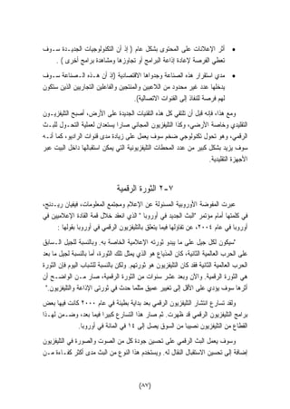 • أثر الإعلانات على المحتوى بشكل عام ( إذ أن التكنولوجيات الجديـدة سـوف 
تعطي الفرصة لإعادة إذاعة البرامج أو تجاوزها ومشاهدة برامج أخرى ) . 
• مدي استقرار هذه الصناعة وجدواها الاقتصادية (إذ أن هـذه الـصناعة سـوف 
يدخلها عدد غير محدود من اللاعبين والمنتجين والفاعلين التجاريين الذين ستكون 
لهم فرصة للنفاذ إلى القنوات الاتصالية). 
ومع هذا، فإنه قبل أن تلتقي كل هذه التقنيات الجديدة على الأرض، أصبح التليفزيـون 
التقليدي وخاصة الأرضي، وكذا التليفزيون المجاني صارا يستعدان لعملية التحـول للبـث 
الرقمي، وهو تحول تكنولوجي ضخم سوف يعمل على زيادة مدى قنوات الراديو، كما أنـه 
سوف يزيد بشكل كبير من عدد المحطات التليفزيونية التي يمكن استقبالها داخل البيت عبر 
الأجهزة التقليدية. 
٢ الثورة الرقمية -٧ 
عبرت المفوضة الأوروبية المسئولة عن الإعلام ومجتمع المعلومات، فيفيان ريـدنج، 
في كلمتها أمام مؤتمر البث الجديد في أوروبا  الذي انعقد خلال قمة القادة الإعلاميين في 
أوروبا في عام ٢٠٠٤ ، عن تفاؤلها فيما يتعلق بالتليفزيون الرقمي في أوروبا بقولها : 
سيكون لكل جيل على ما يبدو ثورته الإعلامية الخاصة به. وبالنسبة للجيل الـسابق 
على الحرب العالمية الثانية، كان المذياع هو الذي يمثل تلك الثورة، أما بالنسبة لجيل ما بعد 
الحرب العالمية الثانية فقد كان التليفزيون هو ثورتهم. ولكن بالنسبة للشباب اليوم فإن الثورة 
هي الثورة الرقمية. والآن وبعد عشر سنوات من الثورة الرقمية، صار مـن الواضـح أن 
أثرها سوف يؤدي على الأقل إلى تغيير عميق مثلما حدث في ثورتى الإذاعة والتليفزيون. 
ولقد تسارع انتشار التليفزيون الرقمي بعد بداية بطيئة في عام ٢٠٠٠ كانت فيها بعض 
برامج التليفزيون الرقمي قد ظهرت. ثم صار هذا التسارع كبيرًا فيما بعد، وضـمن لهـذا 
القطاع من التليفزيون نصيبًا من السوق يصل إلى ١٤ في المائة في أوروبا. 
وسوف يعمل البث الرقمي على تحسين جودة كل من الصوت والصورة في التليفزيون 
إضافة إلى تحسين الاستقبال النّقال له. ويستخدم هذا النوع من البث مدى أكثر كفـاءة مـن 
(٨٧) 
 