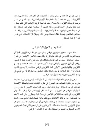 الرقمي. إن مثل هذا التحول سيعني بالضرورة تحولات كبيرة في التشريعات التـي تـنظم 
التليفزيونات. وفي عام ٢٠٠٣ ، بدأت المفوضية الأوروبية مشاورات بعيدة المدي من أجـل 
مراجعة توجيهات تليفزيون بلا حدود وأيضا لمراجعة الوثيقة الأساسية التي تنظم محتوى 
البث التليفزيوني في الاتحاد الأوربي. وكان التصور أو الخلاصة النهائية لهذه المـشاورات 
هي صياغة بعض المبادئ الخاصة بهذه التوجهات مثل حماية التنوع الثقافي وحماية فئـات 
معينة من المشاهدين وحرية انتقال الخدمات وغير ذلك، وسيظل كل ذلك متاحا فـي ظـل 
السوق الرقمية الجديدة . 
٣ وضع التحول للبث الرقمي -٧ 
اختلفت درجات تطور التليفزيون الرقمي بشكل مثير عبر القـارة الأوروبيـة؛ إذ أن 
أوروبا الغربية كانت هي التي تقود هذه الثورة. وكان بعض اللاعبين الأساسيين في السوق 
وصانعو السياسات وبعض مراقبي الإعلام متشككين في مدى نجاح التحول للبث الرقمـي، 
وتوقعوا أن يكون الجمهور بطيئا في شراء الأجهزة الجديدة لمـشاهدة هـذا النـوع مـن 
التليفزيون. وكانوا يتوقعون ألا يكون البث التليفزيوني الرقمي مستداما، وألا يعـيش لفتـرة 
طويلة، إذ أن وقت المشاهدة لا يمكن زيادته بشكل استثنائي من أجل التوافق مع التوسع في 
برامج التليفزيون الذي يعد به التحول للبث الرقمي. 
وعلى الرغم من هذه التوقعات السلبية، فإن التحول للبث الرقمي يسير في اتجاه واحد 
على ما يبدو، نظرا للتصاعد غير المسبوق في تطوير التقنيات الجديدة والخطط الإقليميـة 
التي تنشأ كل يوم لإعادة توزيع ترددات البث. وربما كان الجانب الإيجابي الواضـح فـي 
التحول للبث الرقمي هو أنه يزيد بشدة من المنافسة في أوروبا التي تتركـز فيهـا أسـواق 
التليفزيون والتي تشهد عددًا قلي ً لا من اللاعبين في مجال البث يسيطرون على القسم الأعظم 
من المشاهدين ومن إيرادات الإعلانات. ومع ذلك يواجه التحول للبث الرقمي بدوره العديد 
من التحديات للهيئات المنظمة، إذ أن هناك خطرا من أن تترسخ الأوضاع السائدة حاليًا في 
أسواق التليفزيون إذا حصلت المحطات الكبيرة اليوم على تراخيص تكفي لجعل المسيطرين 
الآن هم المسيطرين أنفسهم في المستقبل على أسواق التليفزيون الرقمي. 
(٨٩) 
 