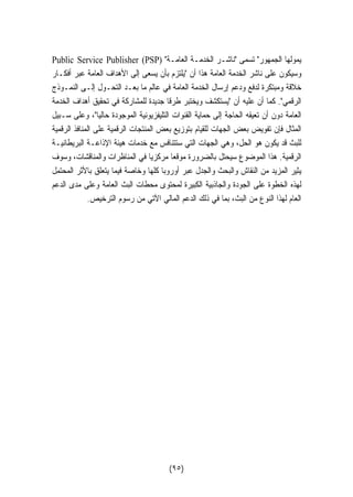 Public Service Publisher (PSP)  يمولها الجمهور تسمى ناشـر الخدمـة العامـة 
وسيكون على ناشر الخدمة العامة هذا أن يلتزم بأن يسعى إلى الأهداف العامة عبر أفكـار 
خلاقة ومبتكرة لدفع ودعم إرسال الخدمة العامة في عالم ما بعـد التحـول إلـى النمـوذج 
الرقمي. كما أن عليه أن يستكشف ويختبر طرقا جديدة للمشاركة في تحقيق أهداف الخدمة 
العامة دون أن تعيقه الحاجة إلى حماية القنوات التليفزيونية الموجودة حاليا، وعلى سـبيل 
المثال فإن تفويض بعض الجهات للقيام بتوزيع بعض المنتجات الرقمية على المنافذ الرقمية 
للبث قد يكون هو الحل، وهي الجهات التي ستتنافس مع خدمات هيئة الإذاعـة البريطانيـة 
الرقمية. هذا الموضوع سيحتل بالضرورة موقعا مركزيا في المناظرات والمناقشات، وسوف 
يثير المزيد من النقاش والبحث والجدل عبر أوروبا كلها وخاصة فيما يتعلق بالأثر المحتمل 
لهذه الخطوة على الجودة والجاذبية الكبيرة لمحتوى محطات البث العامة وعلى مدى الدعم 
العام لهذا النوع من البث، بما في ذلك الدعم المالي الآتي من رسوم الترخيص. 
(٩٥) 
 